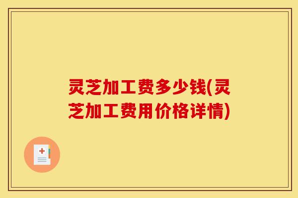 灵芝加工费多少钱(灵芝加工费用价格详情)