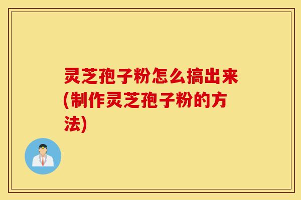 灵芝孢子粉怎么搞出来(制作灵芝孢子粉的方法)