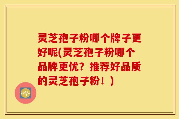 灵芝孢子粉哪个牌子更好呢(灵芝孢子粉哪个品牌更优？推荐好品质的灵芝孢子粉！)