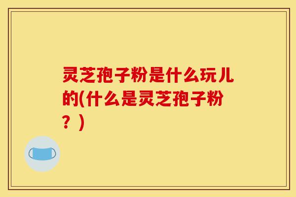 灵芝孢子粉是什么玩儿的(什么是灵芝孢子粉？)