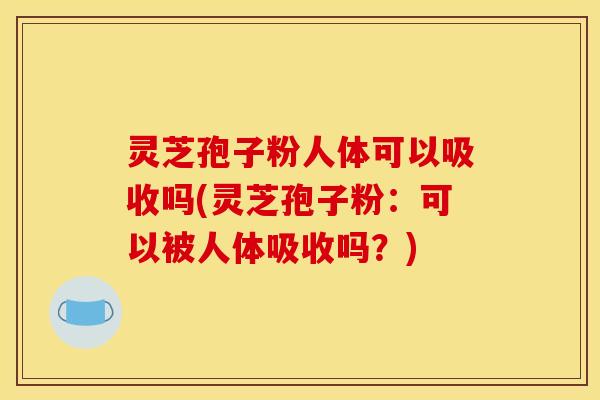 灵芝孢子粉人体可以吸收吗(灵芝孢子粉：可以被人体吸收吗？)