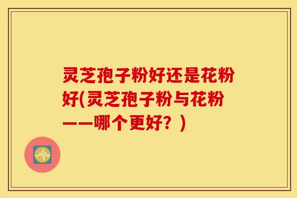 灵芝孢子粉好还是花粉好(灵芝孢子粉与花粉——哪个更好？)