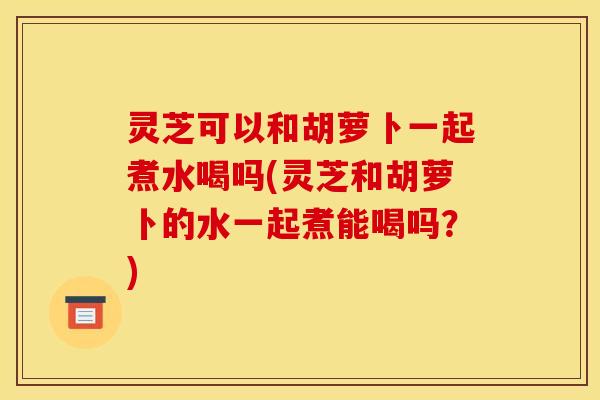 灵芝可以和胡萝卜一起煮水喝吗(灵芝和胡萝卜的水一起煮能喝吗？)