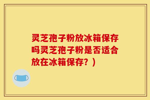 灵芝孢子粉放冰箱保存吗灵芝孢子粉是否适合放在冰箱保存？)