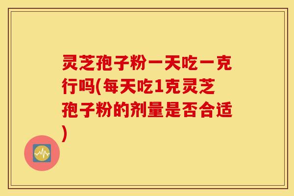 灵芝孢子粉一天吃一克行吗(每天吃1克灵芝孢子粉的剂量是否合适)
