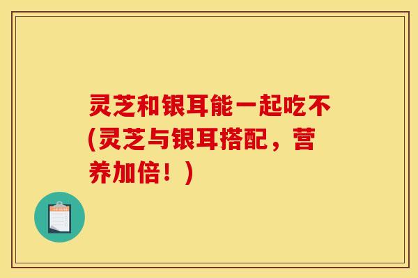 灵芝和银耳能一起吃不(灵芝与银耳搭配，营养加倍！)