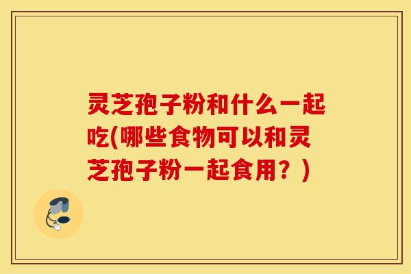 灵芝孢子粉和什么一起吃(哪些食物可以和灵芝孢子粉一起食用？)