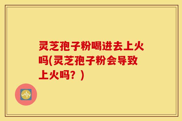 灵芝孢子粉喝进去上火吗(灵芝孢子粉会导致上火吗？)