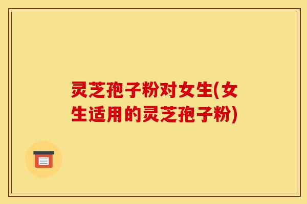 灵芝孢子粉对女生(女生适用的灵芝孢子粉)
