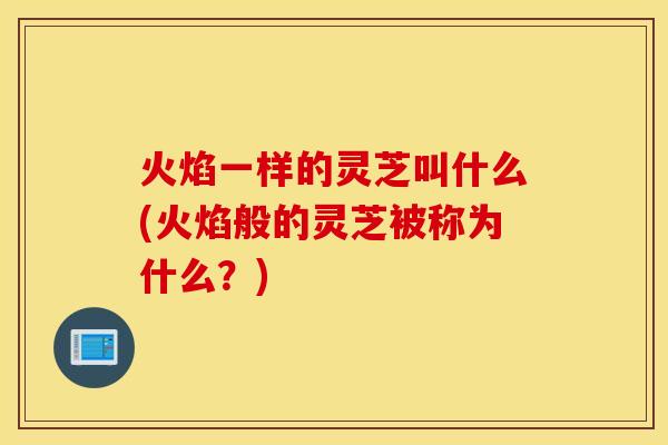 火焰一样的灵芝叫什么(火焰般的灵芝被称为什么？)