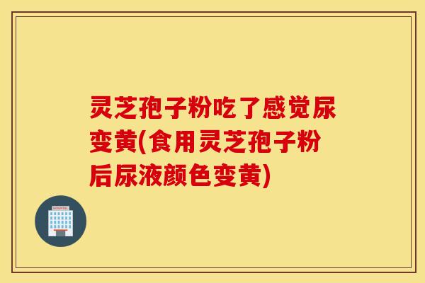 灵芝孢子粉吃了感觉尿变黄(食用灵芝孢子粉后尿液颜色变黄)