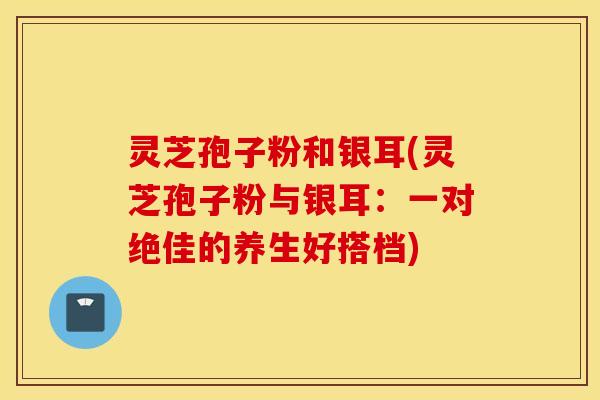 灵芝孢子粉和银耳(灵芝孢子粉与银耳：一对绝佳的养生好搭档)