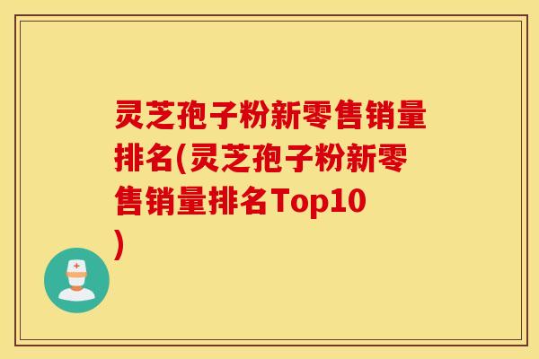 灵芝孢子粉新零售销量排名(灵芝孢子粉新零售销量排名Top10)