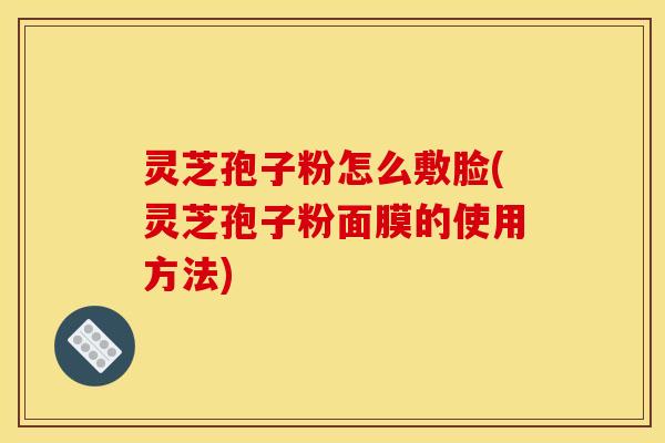 灵芝孢子粉怎么敷脸(灵芝孢子粉面膜的使用方法)