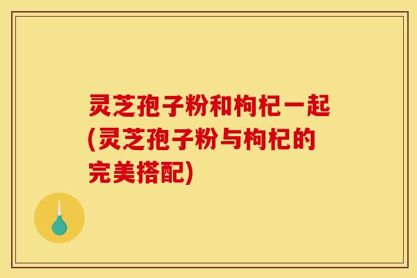 灵芝孢子粉和枸杞一起(灵芝孢子粉与枸杞的完美搭配)