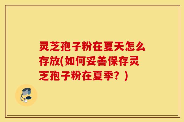 灵芝孢子粉在夏天怎么存放(如何妥善保存灵芝孢子粉在夏季？)