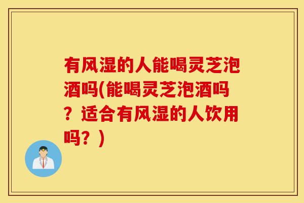 有风湿的人能喝灵芝泡酒吗(能喝灵芝泡酒吗？适合有风湿的人饮用吗？)