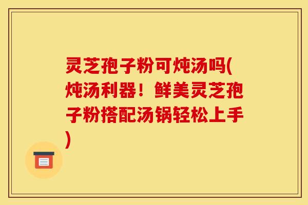 灵芝孢子粉可炖汤吗(炖汤利器！鲜美灵芝孢子粉搭配汤锅轻松上手)
