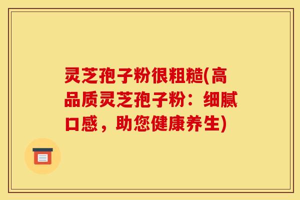 灵芝孢子粉很粗糙(高品质灵芝孢子粉：细腻口感，助您健康养生)