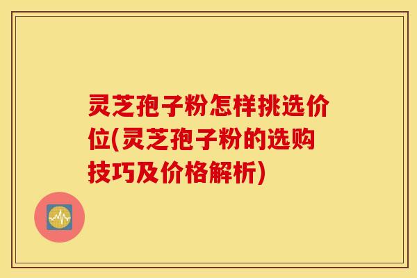 灵芝孢子粉怎样挑选价位(灵芝孢子粉的选购技巧及价格解析)
