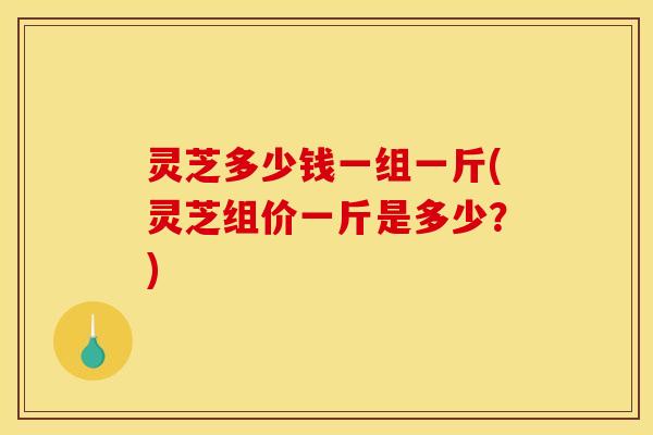 灵芝多少钱一组一斤(灵芝组价一斤是多少？)