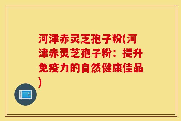 河津赤灵芝孢子粉(河津赤灵芝孢子粉：提升免疫力的自然健康佳品)