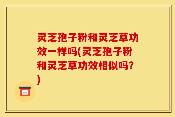 灵芝孢子粉和灵芝草功效一样吗(灵芝孢子粉和灵芝草功效相似吗？)