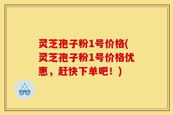 灵芝孢子粉1号价格(灵芝孢子粉1号价格优惠，赶快下单吧！)