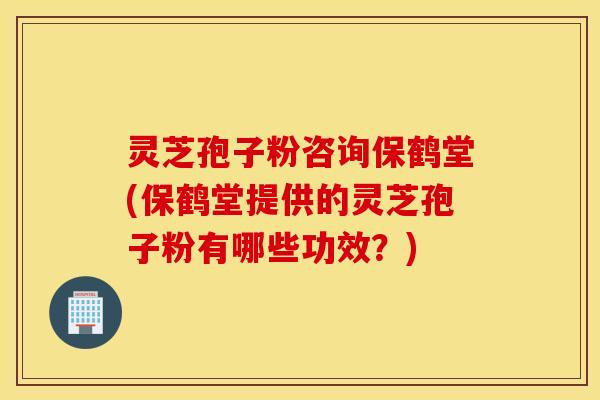 灵芝孢子粉咨询保鹤堂(保鹤堂提供的灵芝孢子粉有哪些功效？)