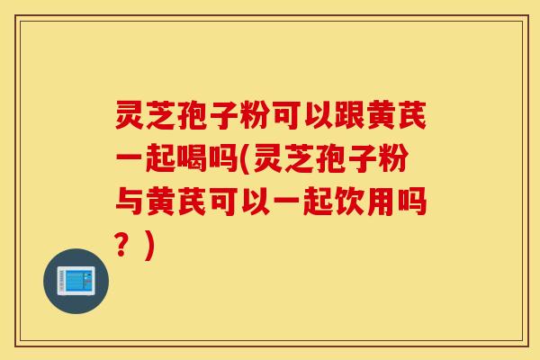 灵芝孢子粉可以跟黄芪一起喝吗(灵芝孢子粉与黄芪可以一起饮用吗？)