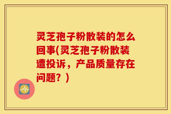 灵芝孢子粉散装的怎么回事(灵芝孢子粉散装遭投诉，产品质量存在问题？)
