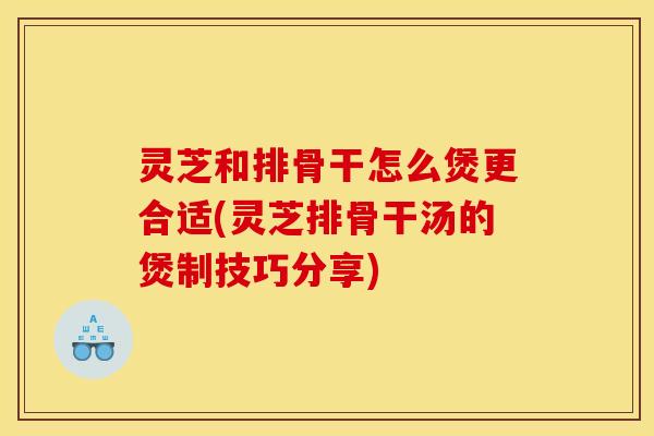 灵芝和排骨干怎么煲更合适(灵芝排骨干汤的煲制技巧分享)