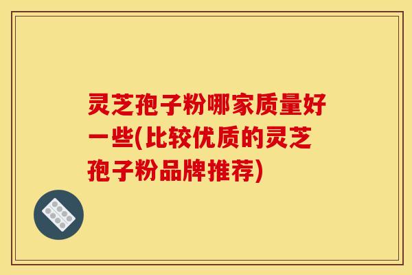 灵芝孢子粉哪家质量好一些(比较优质的灵芝孢子粉品牌推荐)