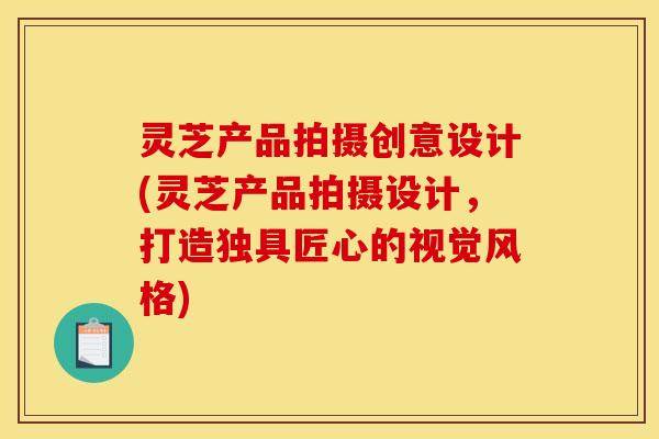 灵芝产品拍摄创意设计(灵芝产品拍摄设计，打造独具匠心的视觉风格)