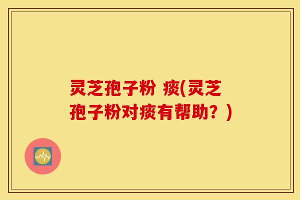 灵芝孢子粉 痰(灵芝孢子粉对痰有帮助？)
