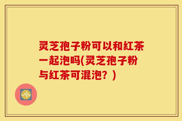灵芝孢子粉可以和红茶一起泡吗(灵芝孢子粉与红茶可混泡？)