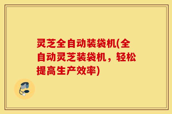 灵芝全自动装袋机(全自动灵芝装袋机，轻松提高生产效率)