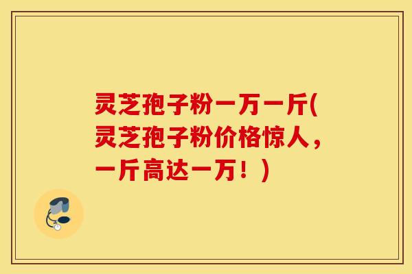 灵芝孢子粉一万一斤(灵芝孢子粉价格惊人，一斤高达一万！)