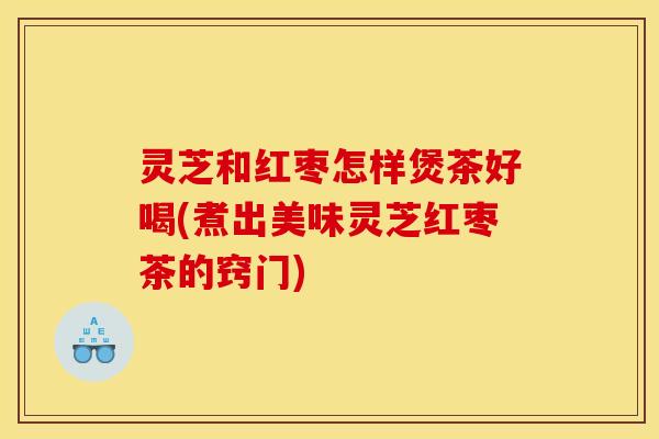 灵芝和红枣怎样煲茶好喝(煮出美味灵芝红枣茶的窍门)