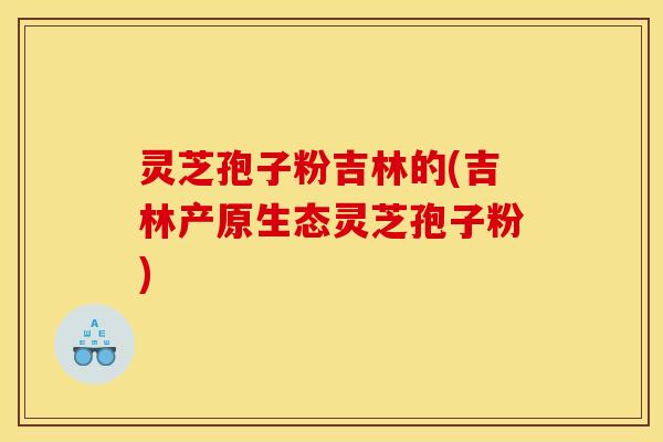 灵芝孢子粉吉林的(吉林产原生态灵芝孢子粉)