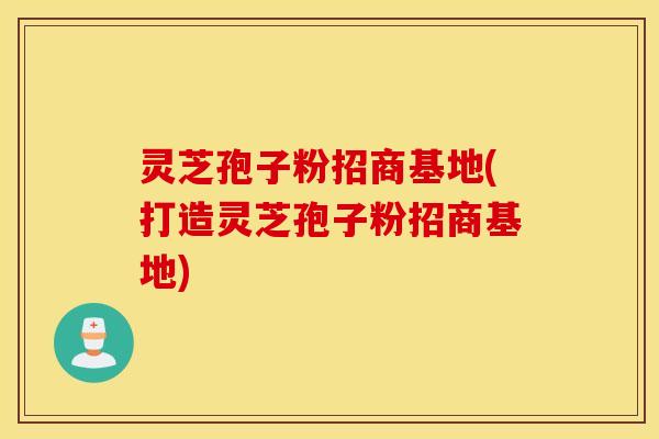 灵芝孢子粉招商基地(打造灵芝孢子粉招商基地)