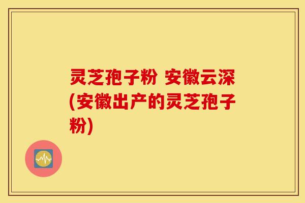 灵芝孢子粉 安徽云深(安徽出产的灵芝孢子粉)