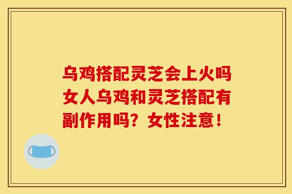 乌鸡搭配灵芝会上火吗女人乌鸡和灵芝搭配有副作用吗？女性注意！