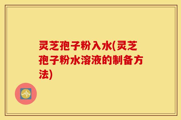 灵芝孢子粉入水(灵芝孢子粉水溶液的制备方法)