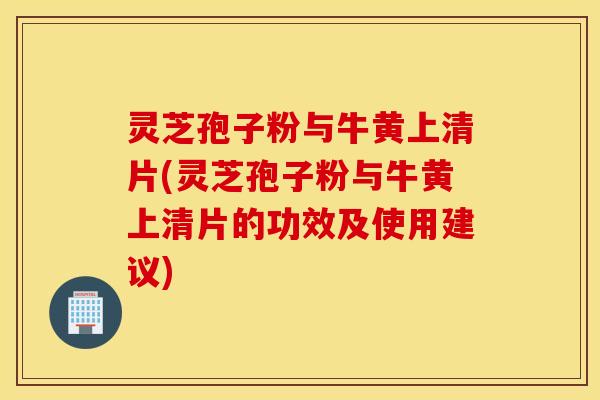 灵芝孢子粉与牛黄上清片(灵芝孢子粉与牛黄上清片的功效及使用建议)