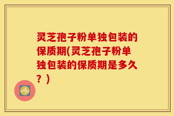 灵芝孢子粉单独包装的保质期(灵芝孢子粉单独包装的保质期是多久？)