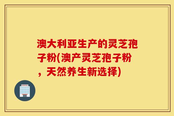 澳大利亚生产的灵芝孢子粉(澳产灵芝孢子粉，天然养生新选择)
