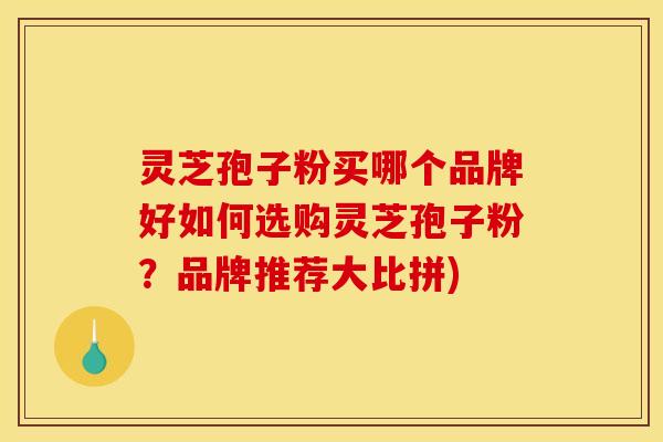 灵芝孢子粉买哪个品牌好如何选购灵芝孢子粉？品牌推荐大比拼)