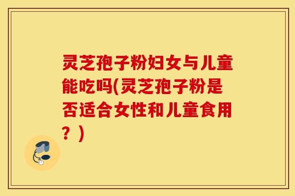 灵芝孢子粉妇女与儿童能吃吗(灵芝孢子粉是否适合女性和儿童食用？)