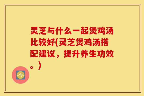 灵芝与什么一起煲鸡汤比较好(灵芝煲鸡汤搭配建议，提升养生功效。)